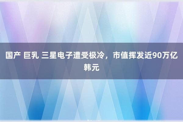 国产 巨乳 三星电子遭受极冷，市值挥发近90万亿韩元