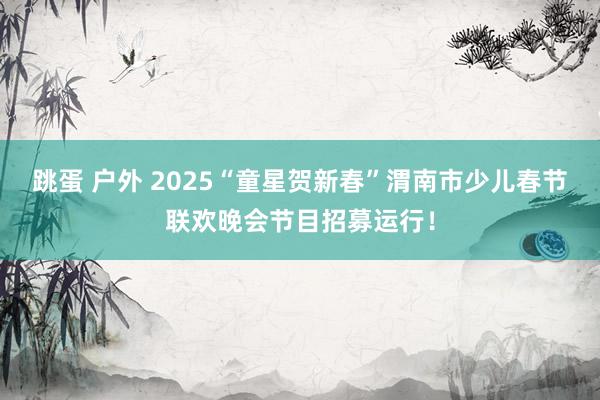 跳蛋 户外 2025“童星贺新春”渭南市少儿春节联欢晚会节目招募运行！