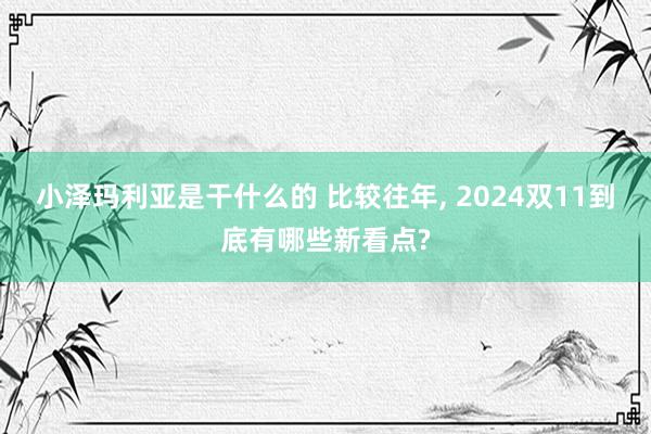 小泽玛利亚是干什么的 比较往年， 2024双11到底有哪些新看点?