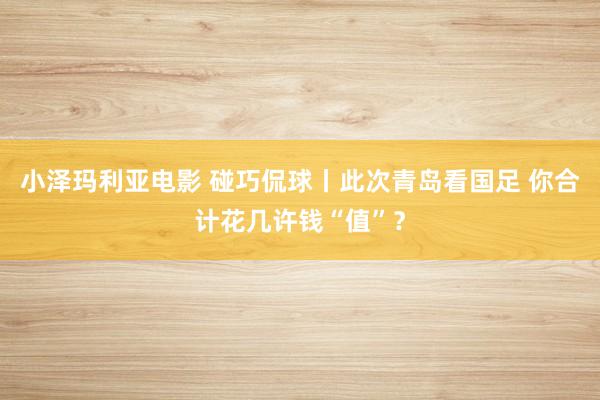 小泽玛利亚电影 碰巧侃球丨此次青岛看国足 你合计花几许钱“值”？