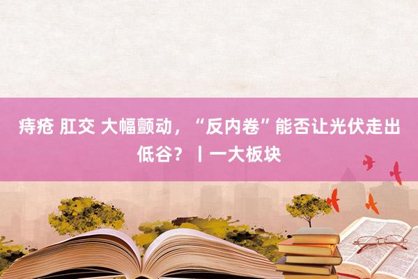 痔疮 肛交 大幅颤动，“反内卷”能否让光伏走出低谷？丨一大板块