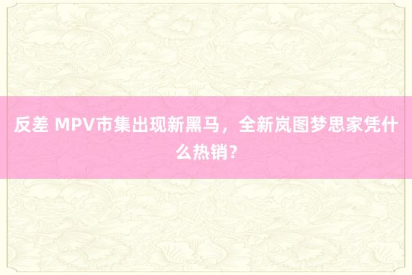 反差 MPV市集出现新黑马，全新岚图梦思家凭什么热销？