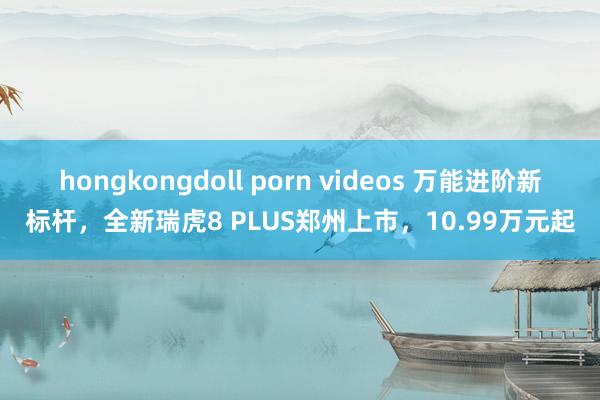 hongkongdoll porn videos 万能进阶新标杆，全新瑞虎8 PLUS郑州上市，10.99万元起