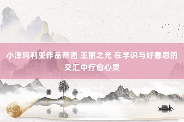 小泽玛利亚作品带图 王丽之光 在学识与好意思的交汇中疗愈心灵