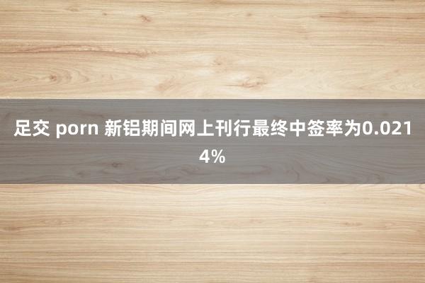 足交 porn 新铝期间网上刊行最终中签率为0.0214%