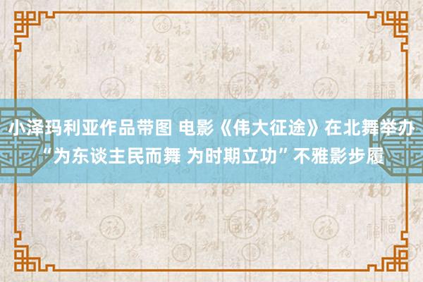 小泽玛利亚作品带图 电影《伟大征途》在北舞举办“为东谈主民而舞 为时期立功”不雅影步履