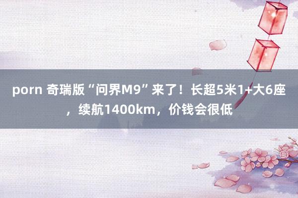 porn 奇瑞版“问界M9”来了！长超5米1+大6座，续航1400km，价钱会很低