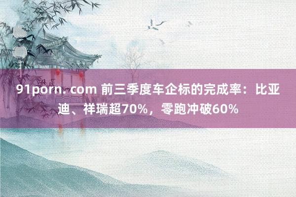 91porn. com 前三季度车企标的完成率：比亚迪、祥瑞超70%，零跑冲破60%