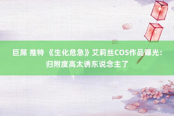 巨屌 推特 《生化危急》艾莉丝COS作品曝光：归附度高太诱东说念主了