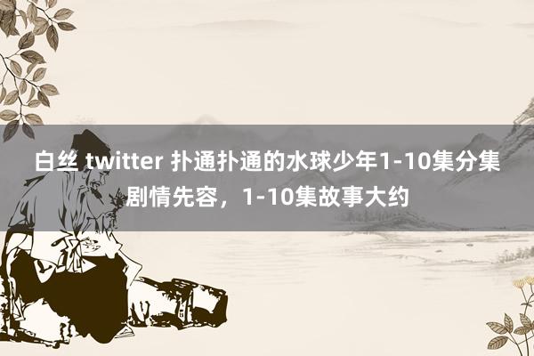 白丝 twitter 扑通扑通的水球少年1-10集分集剧情先容，1-10集故事大约