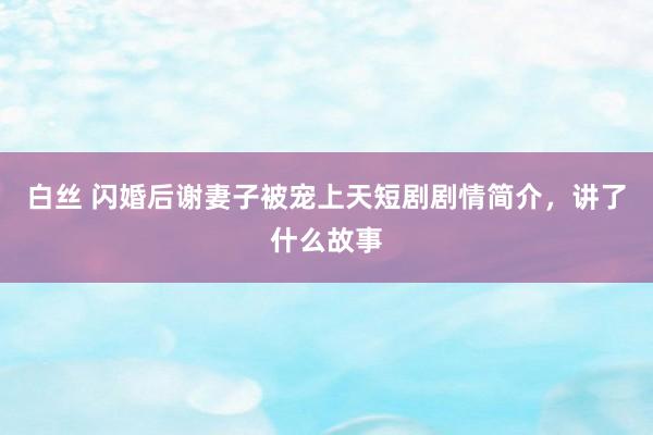 白丝 闪婚后谢妻子被宠上天短剧剧情简介，讲了什么故事