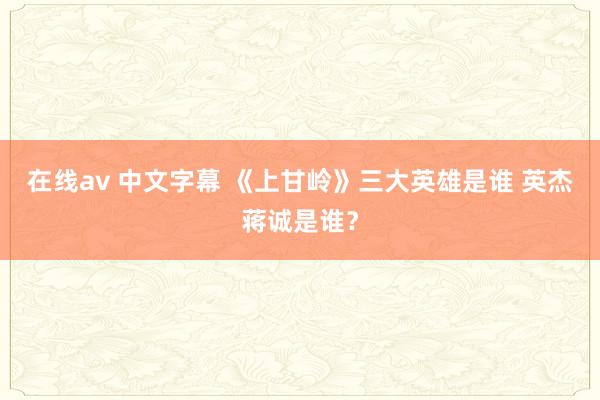 在线av 中文字幕 《上甘岭》三大英雄是谁 英杰蒋诚是谁？