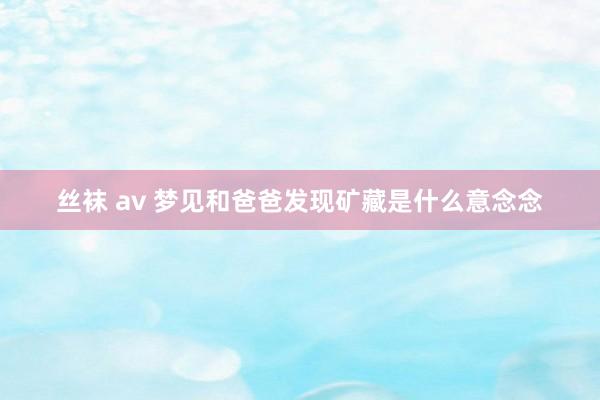 丝袜 av 梦见和爸爸发现矿藏是什么意念念