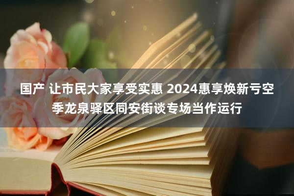 国产 让市民大家享受实惠 2024惠享焕新亏空季龙泉驿区同安街谈专场当作运行