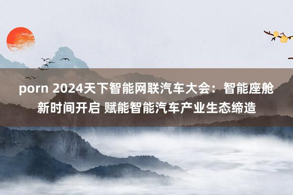 porn 2024天下智能网联汽车大会：智能座舱新时间开启 赋能智能汽车产业生态缔造