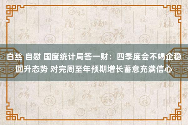 白丝 自慰 国度统计局答一财：四季度会不竭企稳回升态势 对完周至年预期增长蓄意充满信心