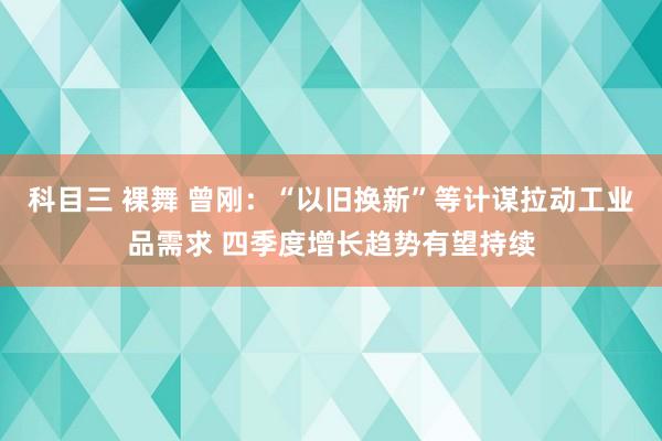 科目三 裸舞 曾刚：“以旧换新”等计谋拉动工业品需求 四季度增长趋势有望持续