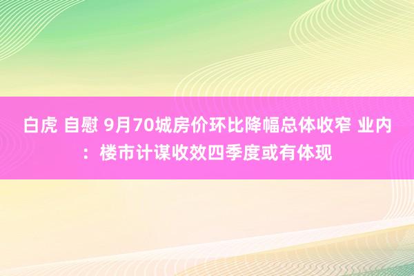 白虎 自慰 9月70城房价环比降幅总体收窄 业内：楼市计谋收效四季度或有体现