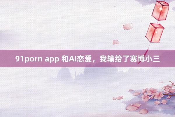 91porn app 和AI恋爱，我输给了赛博小三