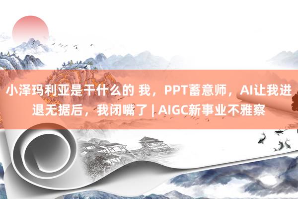 小泽玛利亚是干什么的 我，PPT蓄意师，AI让我进退无据后，我闭嘴了 | AIGC新事业不雅察