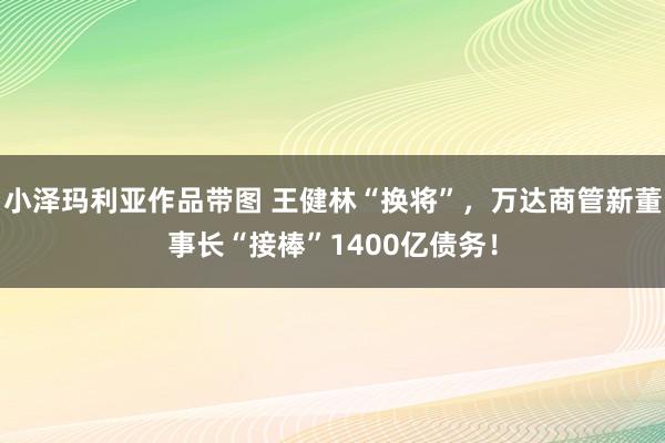 小泽玛利亚作品带图 王健林“换将”，万达商管新董事长“接棒”1400亿债务！