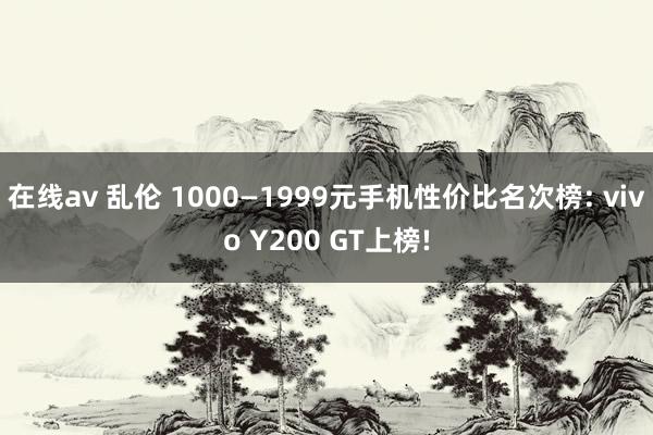 在线av 乱伦 1000—1999元手机性价比名次榜: vivo Y200 GT上榜!