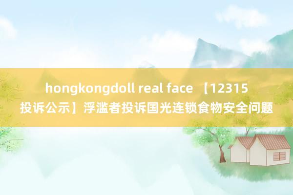 hongkongdoll real face 【12315投诉公示】浮滥者投诉国光连锁食物安全问题