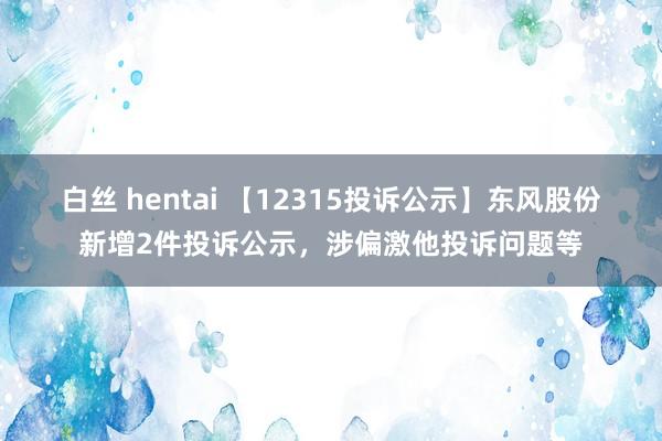 白丝 hentai 【12315投诉公示】东风股份新增2件投诉公示，涉偏激他投诉问题等