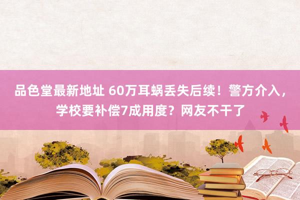 品色堂最新地址 60万耳蜗丢失后续！警方介入，学校要补偿7成用度？网友不干了