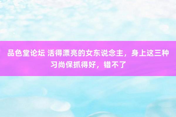 品色堂论坛 活得漂亮的女东说念主，身上这三种习尚保抓得好，错不了