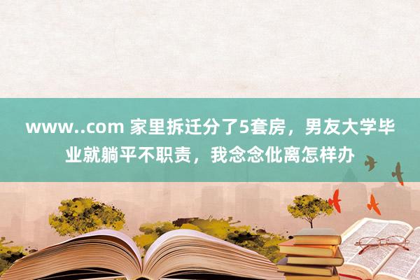 www..com 家里拆迁分了5套房，男友大学毕业就躺平不职责，我念念仳离怎样办