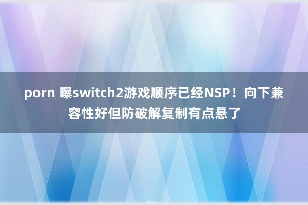 porn 曝switch2游戏顺序已经NSP！向下兼容性好但防破解复制有点悬了