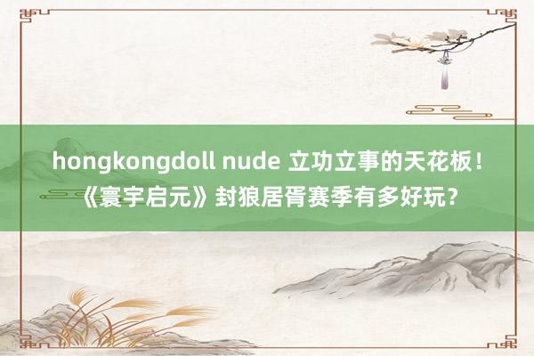 hongkongdoll nude 立功立事的天花板！《寰宇启元》封狼居胥赛季有多好玩？