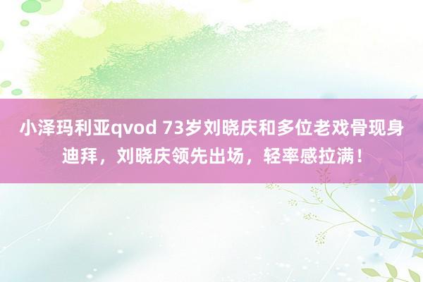 小泽玛利亚qvod 73岁刘晓庆和多位老戏骨现身迪拜，刘晓庆领先出场，轻率感拉满！