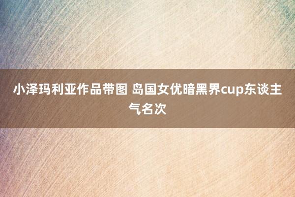 小泽玛利亚作品带图 岛国女优暗黑界cup东谈主气名次