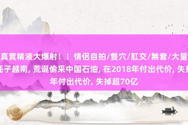 真實精液大爆射！！情侶自拍/雙穴/肛交/無套/大量噴精 油耗子越南， 荒诞偷采中国石油， 在2018年付出代价， 失掉超70亿