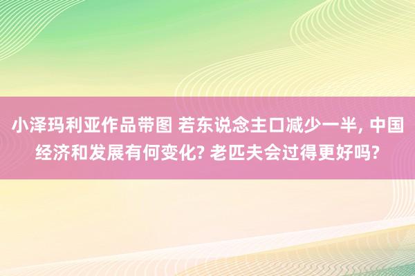 小泽玛利亚作品带图 若东说念主口减少一半， 中国经济和发展有何变化? 老匹夫会过得更好吗?