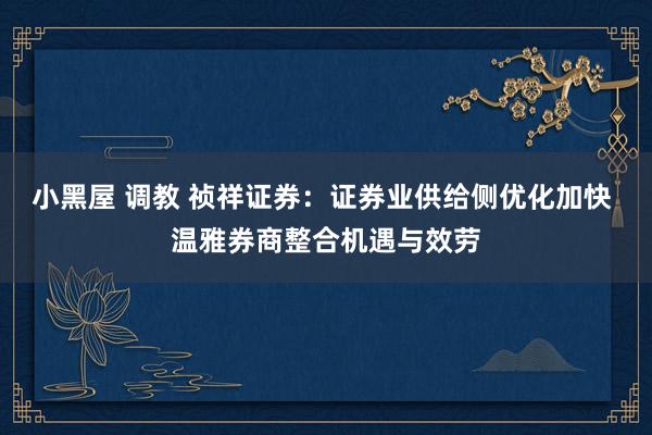 小黑屋 调教 祯祥证券：证券业供给侧优化加快 温雅券商整合机遇与效劳