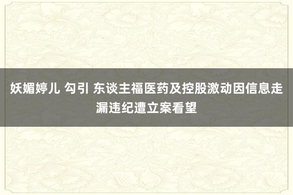 妖媚婷儿 勾引 东谈主福医药及控股激动因信息走漏违纪遭立案看望