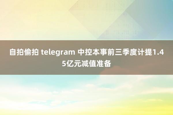 自拍偷拍 telegram 中控本事前三季度计提1.45亿元减值准备