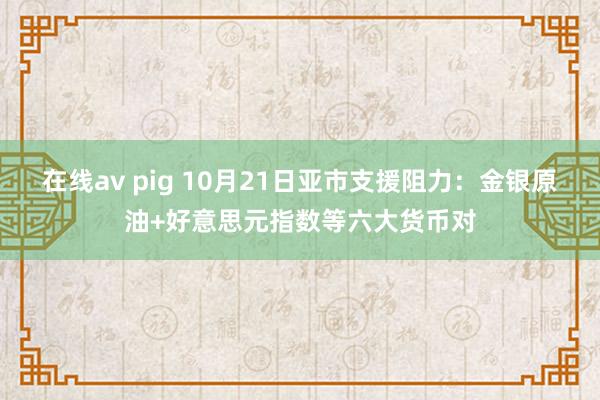 在线av pig 10月21日亚市支援阻力：金银原油+好意思元指数等六大货币对