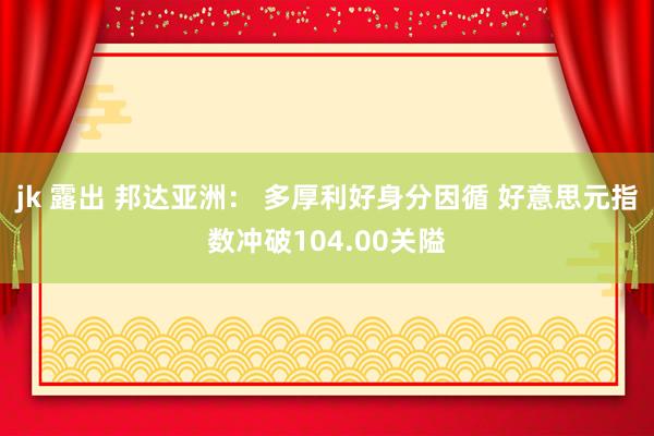 jk 露出 邦达亚洲： 多厚利好身分因循 好意思元指数冲破104.00关隘