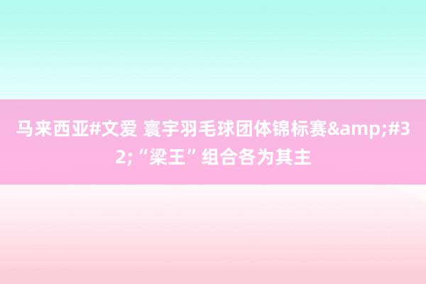 马来西亚#文爱 寰宇羽毛球团体锦标赛&#32;“梁王”组合各为其主