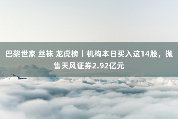 巴黎世家 丝袜 龙虎榜丨机构本日买入这14股，抛售天风证券2.92亿元