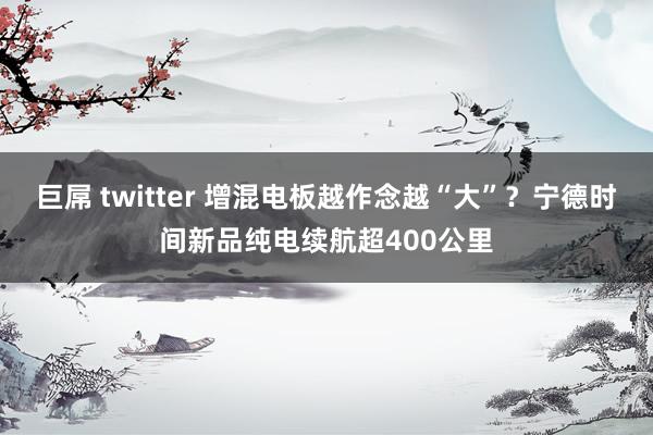 巨屌 twitter 增混电板越作念越“大”？宁德时间新品纯电续航超400公里