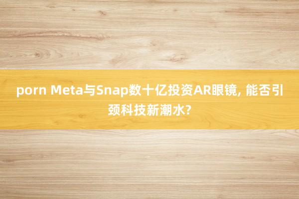 porn Meta与Snap数十亿投资AR眼镜， 能否引颈科技新潮水?