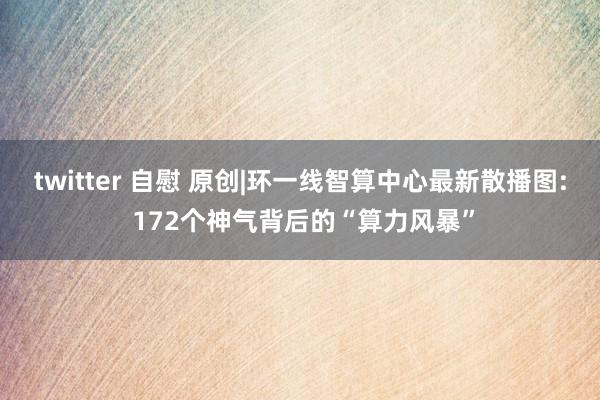 twitter 自慰 原创|环一线智算中心最新散播图: 172个神气背后的“算力风暴”