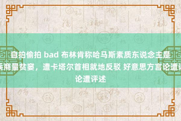 自拍偷拍 bad 布林肯称哈马斯素质东说念主是息兵商量贫窭，遭卡塔尔首相就地反驳 好意思方言论遭评述