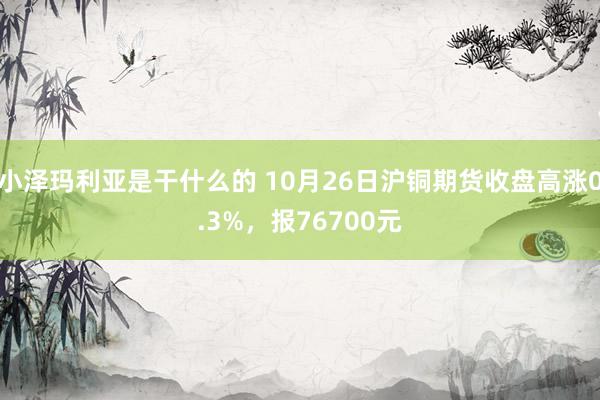 小泽玛利亚是干什么的 10月26日沪铜期货收盘高涨0.3%，报76700元