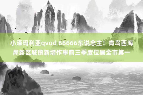 小泽玛利亚qvod 66666东说念主！青岛西海岸新区城镇新增作事前三季度位居全市第一